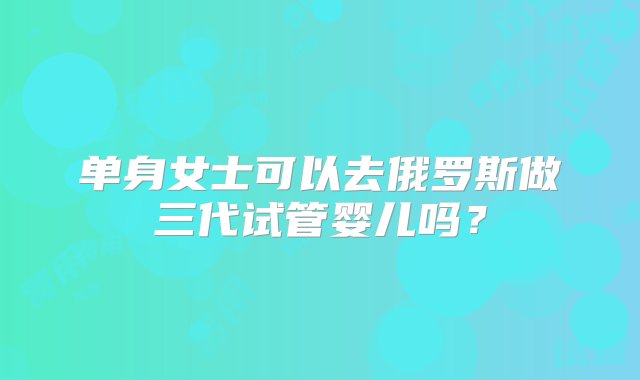 单身女士可以去俄罗斯做三代试管婴儿吗？