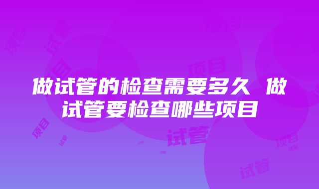 做试管的检查需要多久 做试管要检查哪些项目