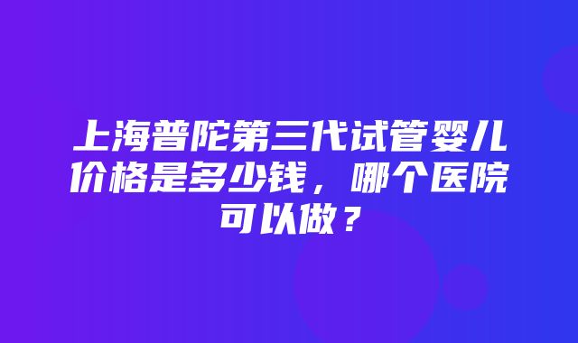 上海普陀第三代试管婴儿价格是多少钱，哪个医院可以做？