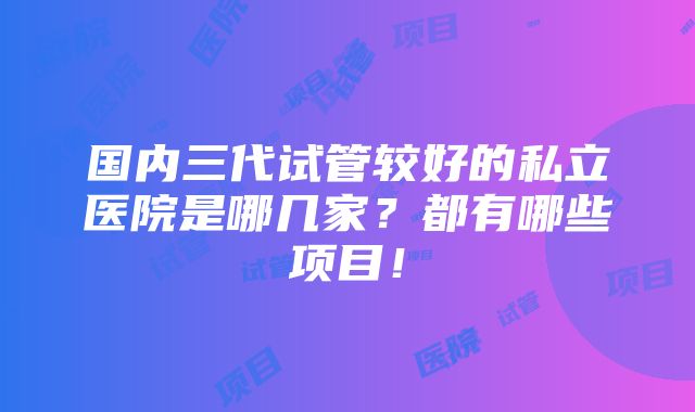 国内三代试管较好的私立医院是哪几家？都有哪些项目！