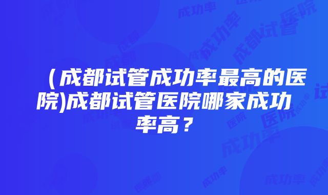 （成都试管成功率最高的医院)成都试管医院哪家成功率高？