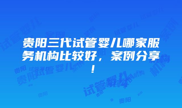 贵阳三代试管婴儿哪家服务机构比较好，案例分享！