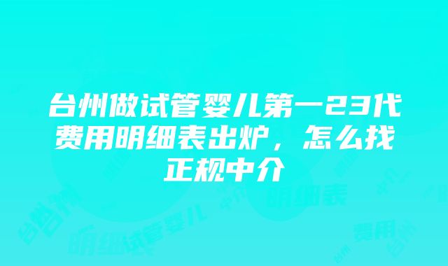 台州做试管婴儿第一23代费用明细表出炉，怎么找正规中介