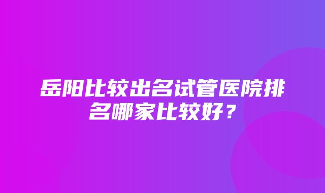 岳阳比较出名试管医院排名哪家比较好？