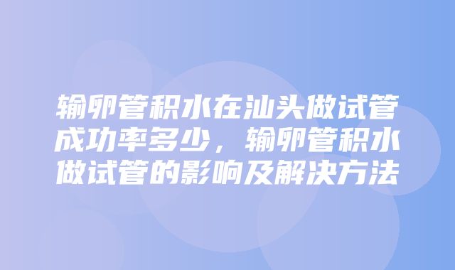 输卵管积水在汕头做试管成功率多少，输卵管积水做试管的影响及解决方法