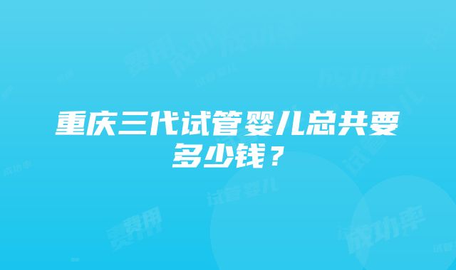 重庆三代试管婴儿总共要多少钱？