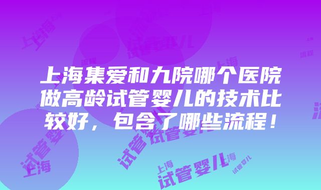 上海集爱和九院哪个医院做高龄试管婴儿的技术比较好，包含了哪些流程！