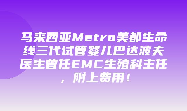 马来西亚Metro美都生命线三代试管婴儿巴达波夫医生曾任EMC生殖科主任，附上费用！