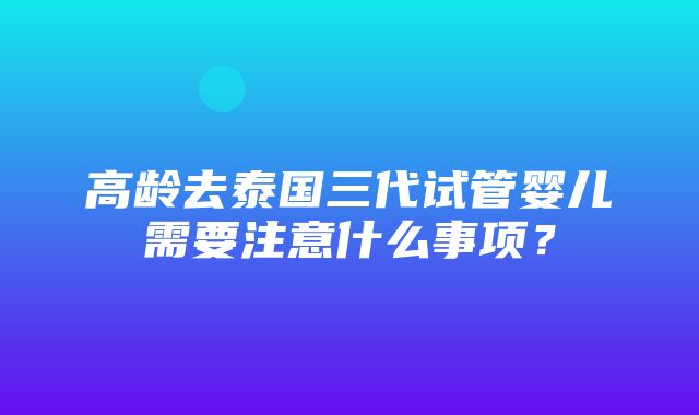 高龄去泰国三代试管婴儿需要注意什么事项？