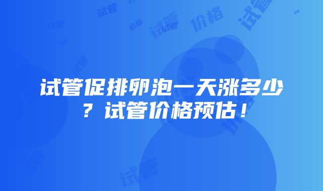 试管促排卵泡一天涨多少？试管价格预估！