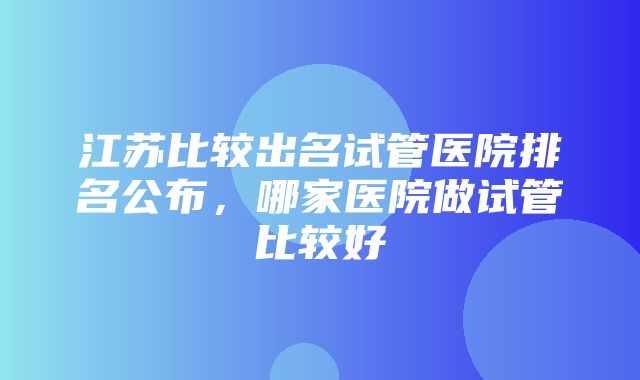 江苏比较出名试管医院排名公布，哪家医院做试管比较好