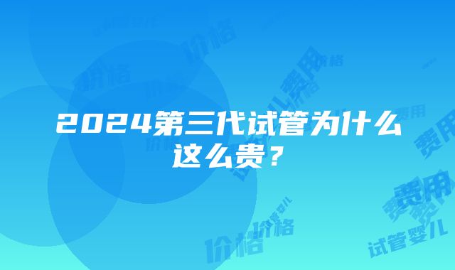 2024第三代试管为什么这么贵？