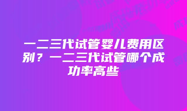 一二三代试管婴儿费用区别？一二三代试管哪个成功率高些