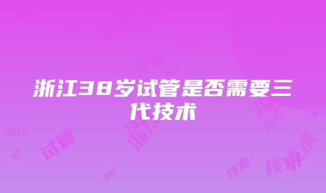 浙江38岁试管是否需要三代技术