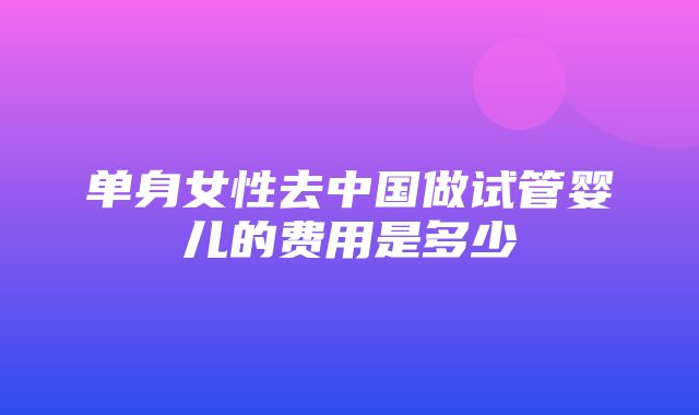 单身女性去中国做试管婴儿的费用是多少