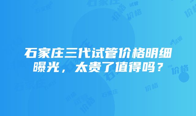 石家庄三代试管价格明细曝光，太贵了值得吗？