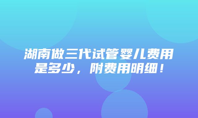 湖南做三代试管婴儿费用是多少，附费用明细！