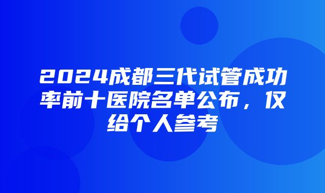 2024成都三代试管成功率前十医院名单公布，仅给个人参考