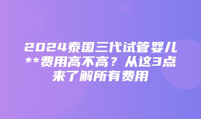 2024泰国三代试管婴儿**费用高不高？从这3点来了解所有费用