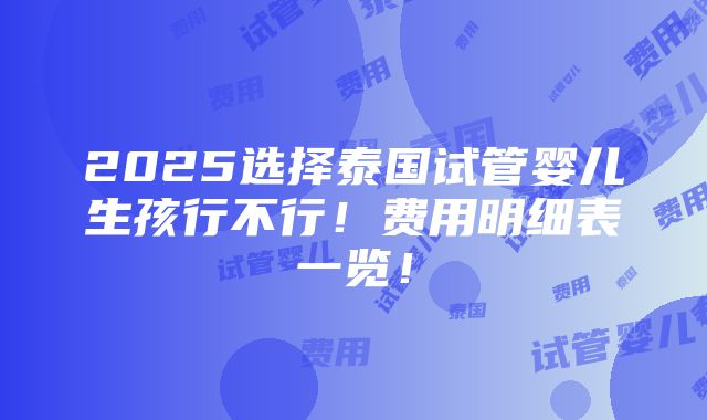 2025选择泰国试管婴儿生孩行不行！费用明细表一览！