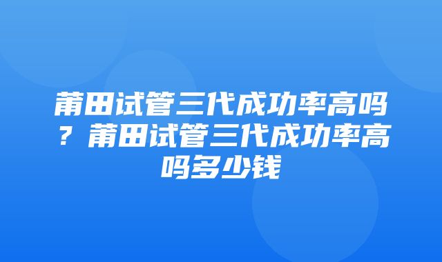 莆田试管三代成功率高吗？莆田试管三代成功率高吗多少钱