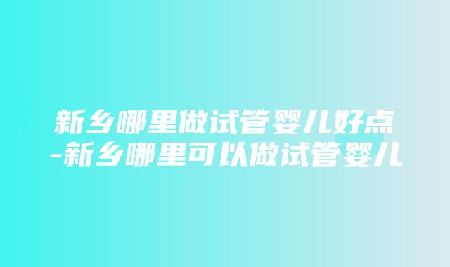 新乡哪里做试管婴儿好点-新乡哪里可以做试管婴儿