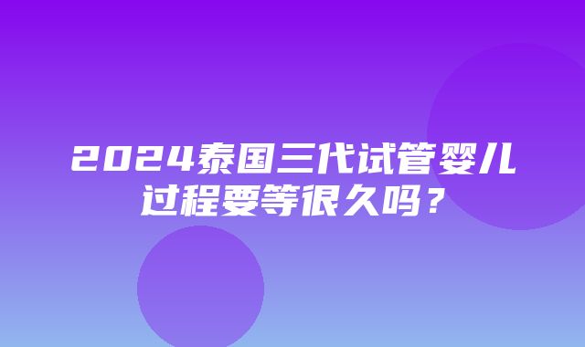 2024泰国三代试管婴儿过程要等很久吗？