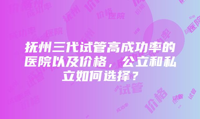 抚州三代试管高成功率的医院以及价格，公立和私立如何选择？