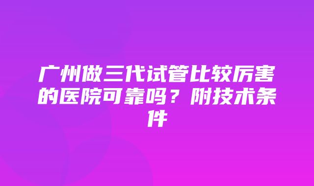 广州做三代试管比较厉害的医院可靠吗？附技术条件