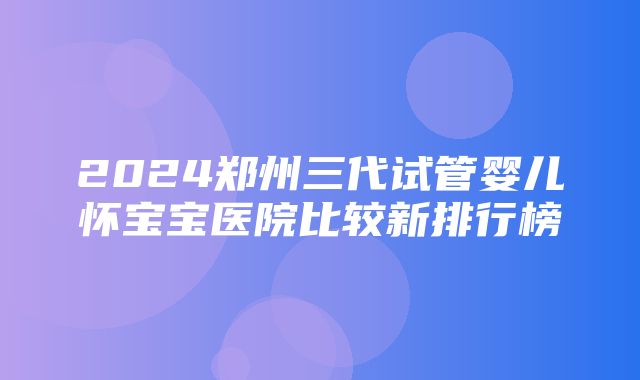 2024郑州三代试管婴儿怀宝宝医院比较新排行榜