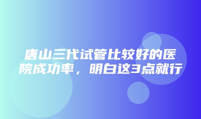 唐山三代试管比较好的医院成功率，明白这3点就行