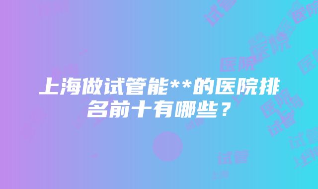 上海做试管能**的医院排名前十有哪些？