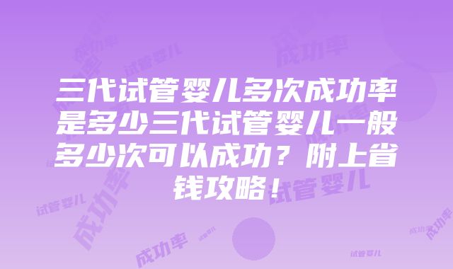 三代试管婴儿多次成功率是多少三代试管婴儿一般多少次可以成功？附上省钱攻略！