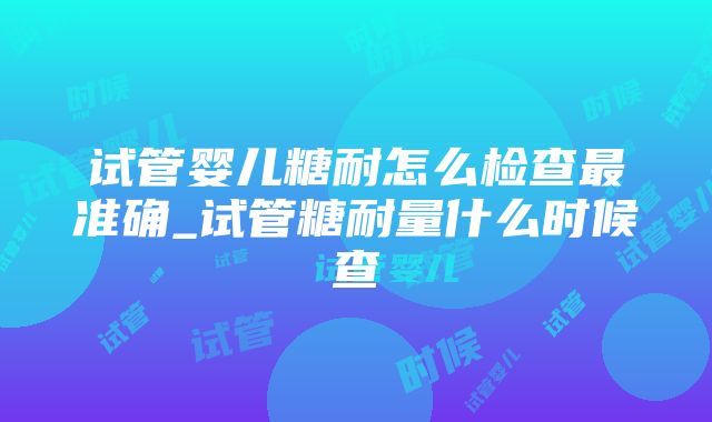 试管婴儿糖耐怎么检查最准确_试管糖耐量什么时候查