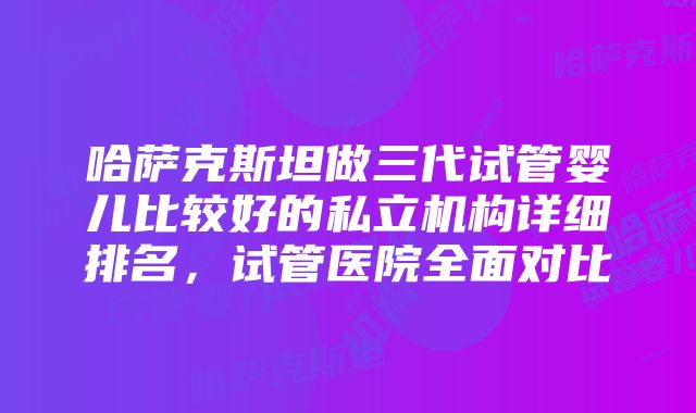 哈萨克斯坦做三代试管婴儿比较好的私立机构详细排名，试管医院全面对比