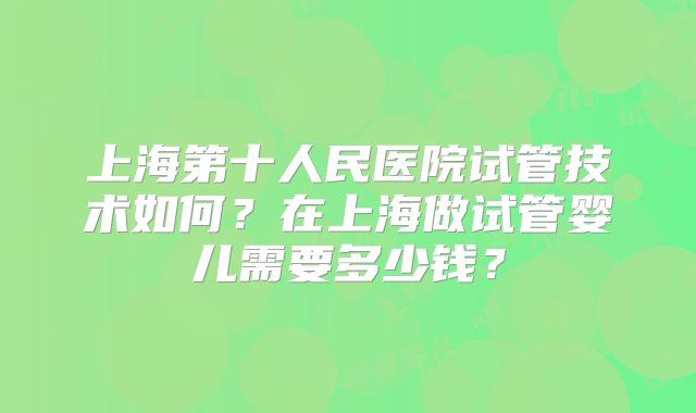 上海第十人民医院试管技术如何？在上海做试管婴儿需要多少钱？