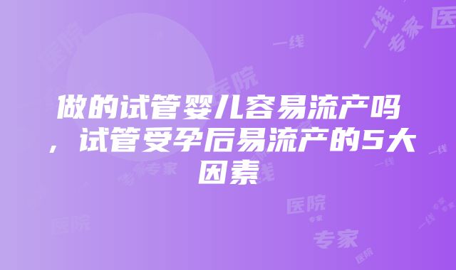 做的试管婴儿容易流产吗，试管受孕后易流产的5大因素