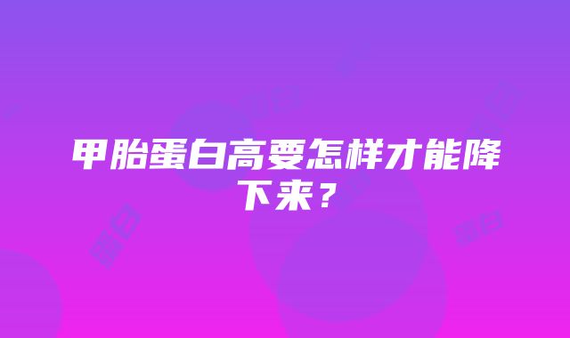 甲胎蛋白高要怎样才能降下来？