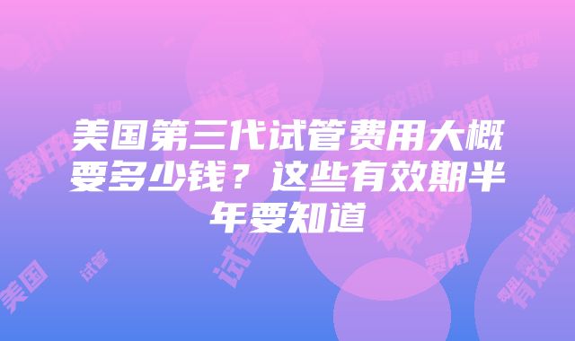 美国第三代试管费用大概要多少钱？这些有效期半年要知道