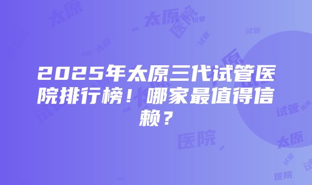 2025年太原三代试管医院排行榜！哪家最值得信赖？