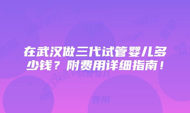 在武汉做三代试管婴儿多少钱？附费用详细指南！