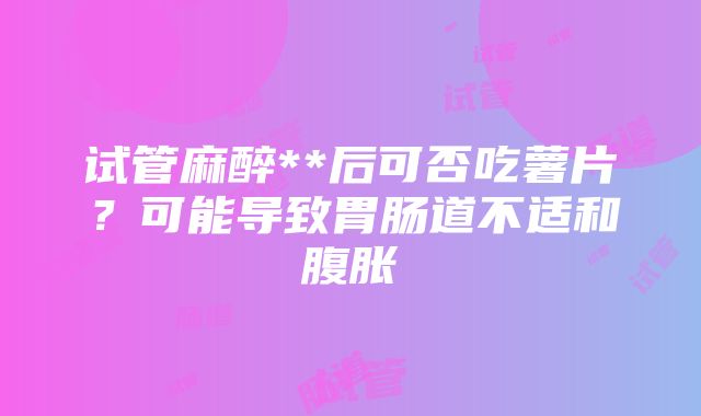 试管麻醉**后可否吃薯片？可能导致胃肠道不适和腹胀