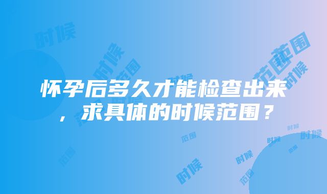 怀孕后多久才能检查出来，求具体的时候范围？