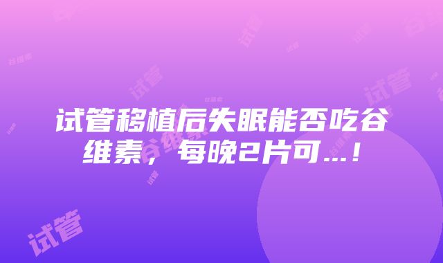 试管移植后失眠能否吃谷维素，每晚2片可...！