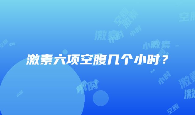 激素六项空腹几个小时？