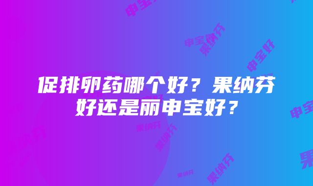 促排卵药哪个好？果纳芬好还是丽申宝好？