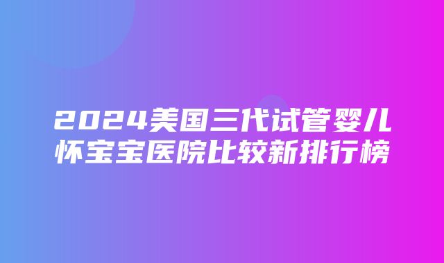 2024美国三代试管婴儿怀宝宝医院比较新排行榜