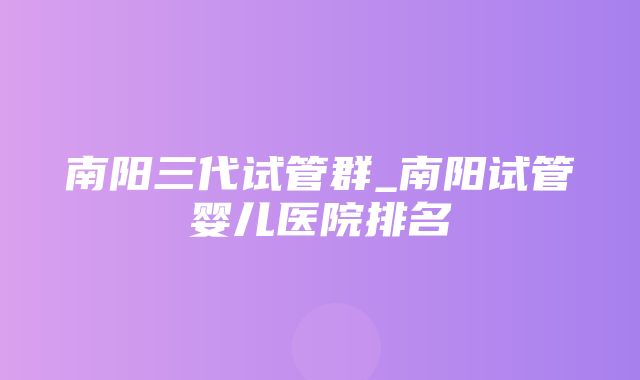 南阳三代试管群_南阳试管婴儿医院排名