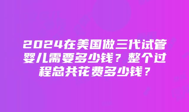 2024在美国做三代试管婴儿需要多少钱？整个过程总共花费多少钱？