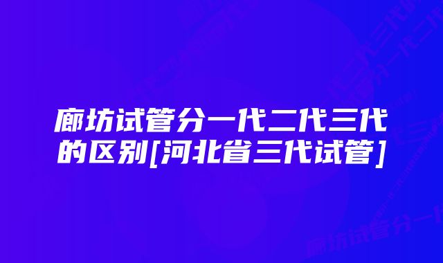 廊坊试管分一代二代三代的区别[河北省三代试管]